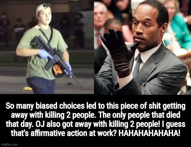 KYLE AND OJ 'INNOCENT' KILLERS | So many biased choices led to this piece of shit getting
away with killing 2 people. The only people that died
that day. OJ also got away with killing 2 people! I guess
that's affirmative action at work? HAHAHAHAHAHA! | image tagged in kyle rittenhouse,oj simpson,not innocent,killers,lock him up,bullshit | made w/ Imgflip meme maker