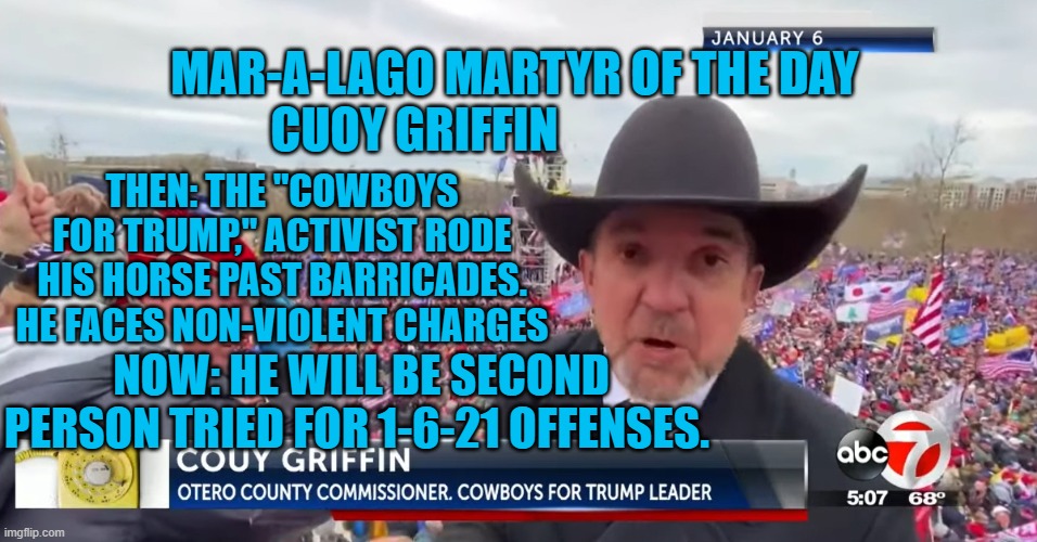 Can anybody say, "Publicity Hound?" | MAR-A-LAGO MARTYR OF THE DAY
CUOY GRIFFIN; THEN: THE "COWBOYS FOR TRUMP," ACTIVIST RODE HIS HORSE PAST BARRICADES. HE FACES NON-VIOLENT CHARGES; NOW: HE WILL BE SECOND PERSON TRIED FOR 1-6-21 OFFENSES. | image tagged in politics | made w/ Imgflip meme maker