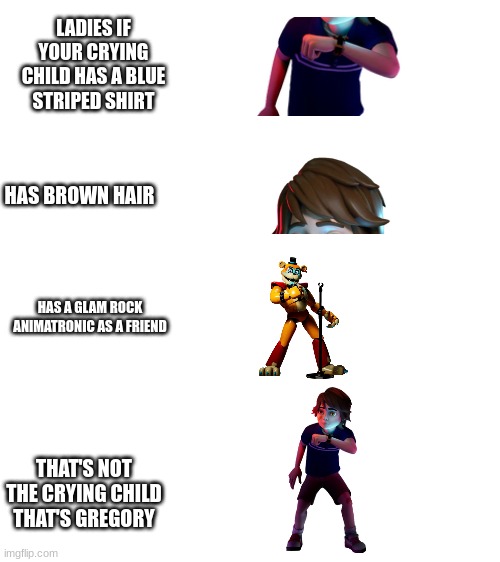 gregy boi | LADIES IF YOUR CRYING CHILD HAS A BLUE STRIPED SHIRT; HAS BROWN HAIR; HAS A GLAM ROCK ANIMATRONIC AS A FRIEND; THAT'S NOT THE CRYING CHILD THAT'S GREGORY | image tagged in blank white template,good guy greg | made w/ Imgflip meme maker