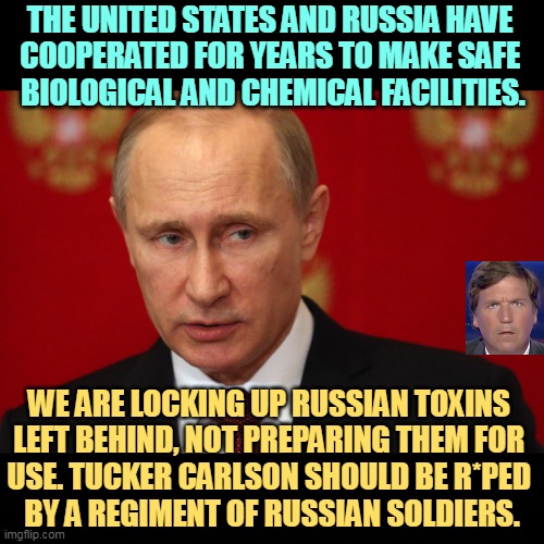 The U.S. and Ukraine are working together to lock up Russian biochem in safety, not prepare them for use. | THE UNITED STATES AND RUSSIA HAVE 
COOPERATED FOR YEARS TO MAKE SAFE 
BIOLOGICAL AND CHEMICAL FACILITIES. WE ARE LOCKING UP RUSSIAN TOXINS 
LEFT BEHIND, NOT PREPARING THEM FOR 
USE. TUCKER CARLSON SHOULD BE R*PED 
BY A REGIMENT OF RUSSIAN SOLDIERS. | image tagged in putin our adversary serious,vladimir putin,tucker carlson,russian,liars | made w/ Imgflip meme maker
