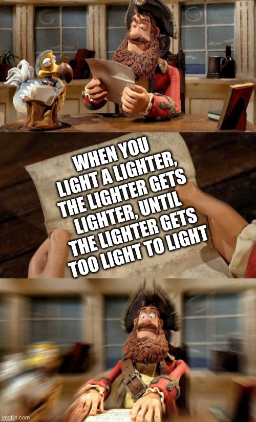 Idk, just a shower thought | WHEN YOU LIGHT A LIGHTER, THE LIGHTER GETS LIGHTER, UNTIL THE LIGHTER GETS TOO LIGHT TO LIGHT | image tagged in pirate bands of misfits | made w/ Imgflip meme maker