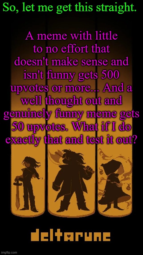 I mean... | So, let me get this straight. A meme with little to no effort that doesn't make sense and isn't funny gets 500 upvotes or more... And a well thought out and genuinely funny meme gets 50 upvotes. What if I do exactly that and test it out? | image tagged in deltarune temp | made w/ Imgflip meme maker