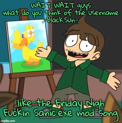 it just came to mind | WAIT WAIT guys
what do you think of the username
.-Black.Sun-. like the Friday Nigh Fuckin Sanic.exe mod song | image tagged in small eduardo | made w/ Imgflip meme maker
