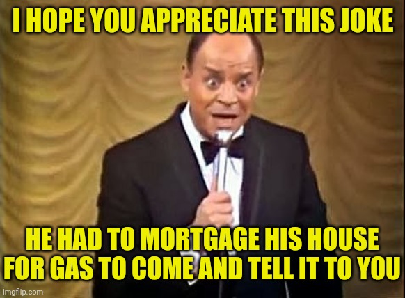 Don Rickles Insult | I HOPE YOU APPRECIATE THIS JOKE HE HAD TO MORTGAGE HIS HOUSE FOR GAS TO COME AND TELL IT TO YOU | image tagged in don rickles insult | made w/ Imgflip meme maker