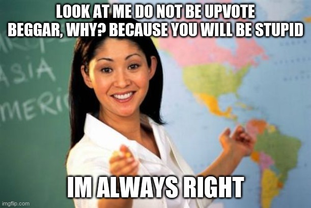 Unhelpful High School Teacher | LOOK AT ME DO NOT BE UPVOTE BEGGAR, WHY? BECAUSE YOU WILL BE STUPID; IM ALWAYS RIGHT | image tagged in memes,unhelpful high school teacher | made w/ Imgflip meme maker