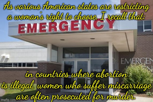 Gender crime | As various American states are restricting a woman's right to choose, I recall that:; in countries where abortion is illegal, women who suffer miscarriage
are often prosecuted for murder. | image tagged in hospital entrance,pro life,misogyny | made w/ Imgflip meme maker