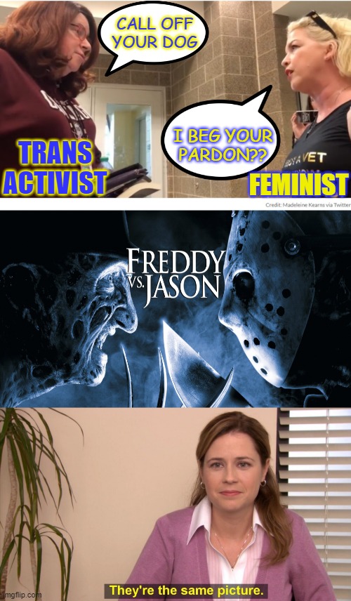you reap what you sow | CALL OFF
YOUR DOG; TRANS ACTIVIST; I BEG YOUR
PARDON?? FEMINIST | image tagged in memes,they're the same picture,trans,activist,feminist,freddy krueger | made w/ Imgflip meme maker