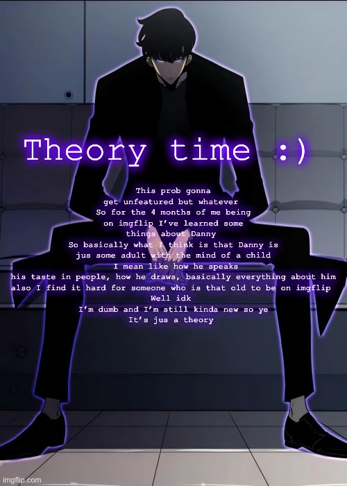 Yeah this is definitely gonna get unfeatured | This prob gonna get unfeatured but whatever 
So for the 4 months of me being on imgflip I’ve learned some things about Danny 
So basically what I think is that Danny is jus some adult with the mind of a child
 I mean like how he speaks his taste in people, how he draws, basically everything about him
also I find it hard for someone who is that old to be on imgflip 
Well idk 
I’m dumb and I’m still kinda new so ye
It’s jus a theory; Theory time :) | image tagged in sung jin woo serious talk time | made w/ Imgflip meme maker