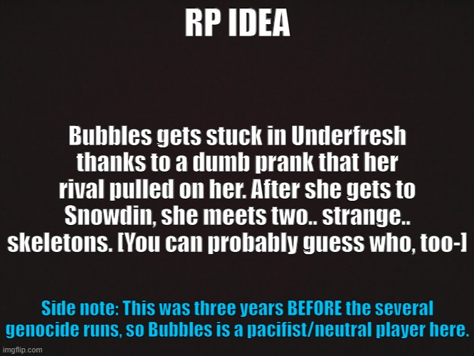 Underfresh RP [CLOSED] | RP IDEA; Bubbles gets stuck in Underfresh thanks to a dumb prank that her rival pulled on her. After she gets to Snowdin, she meets two.. strange.. skeletons. [You can probably guess who, too-]; Side note: This was three years BEFORE the several genocide runs, so Bubbles is a pacifist/neutral player here. | made w/ Imgflip meme maker