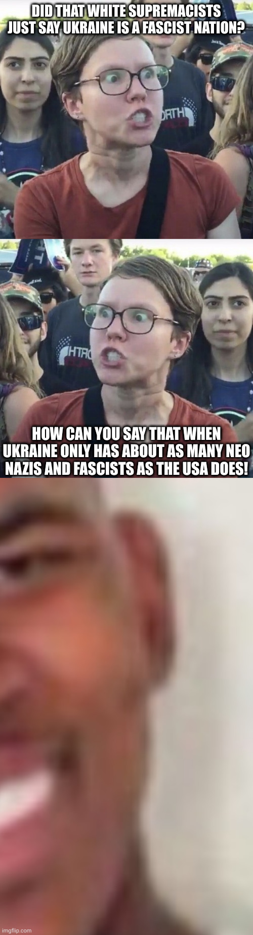 WOW.exe | DID THAT WHITE SUPREMACISTS JUST SAY UKRAINE IS A FASCIST NATION? HOW CAN YOU SAY THAT WHEN UKRAINE ONLY HAS ABOUT AS MANY NEO NAZIS AND FASCISTS AS THE USA DOES! | image tagged in triggered feminist,bruh | made w/ Imgflip meme maker