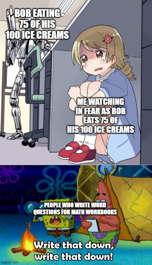 what does bob have now? | BOB EATING 75 OF HIS 100 ICE CREAMS; ME WATCHING IN FEAR AS BOB EATS 75 OF HIS 100 ICE CREAMS; PEOPLE WHO WRITE WORD QUESTIONS FOR MATH WORKBOOKS | image tagged in anime girl hiding from terminator,write that down | made w/ Imgflip meme maker