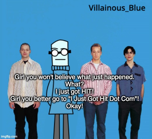 vb | Girl you won't believe what just happened.
What?
I just got HIT!
Girl you better go to "I Just Got Hit Dot Com"!
Okay! | image tagged in vb | made w/ Imgflip meme maker