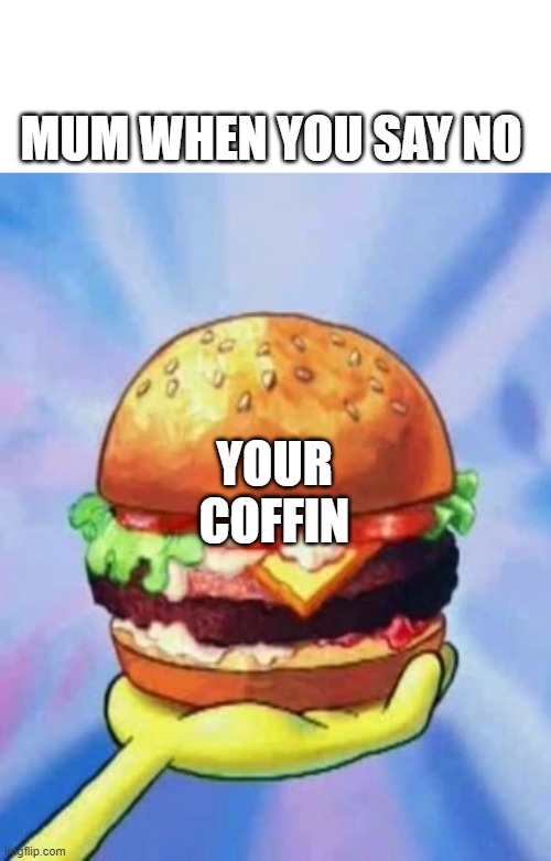 here you go | MUM WHEN YOU SAY NO; YOUR COFFIN | image tagged in krabby patty | made w/ Imgflip meme maker