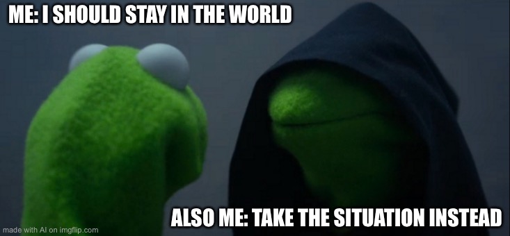 Evil Kermit | ME: I SHOULD STAY IN THE WORLD; ALSO ME: TAKE THE SITUATION INSTEAD | image tagged in memes,evil kermit | made w/ Imgflip meme maker