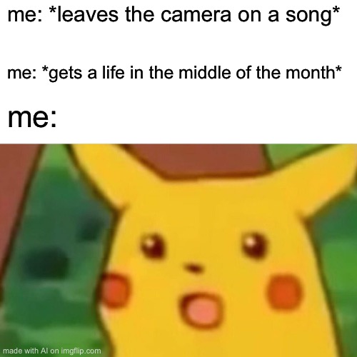 Surprised Pikachu | me: *leaves the camera on a song*; me: *gets a life in the middle of the month*; me: | image tagged in memes,surprised pikachu | made w/ Imgflip meme maker