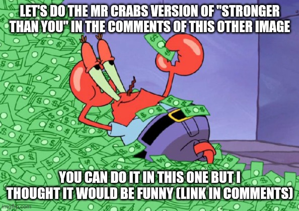 mr crab on money bath | LET'S DO THE MR CRABS VERSION OF "STRONGER THAN YOU" IN THE COMMENTS OF THIS OTHER IMAGE; YOU CAN DO IT IN THIS ONE BUT I THOUGHT IT WOULD BE FUNNY (LINK IN COMMENTS) | image tagged in mr crab on money bath | made w/ Imgflip meme maker