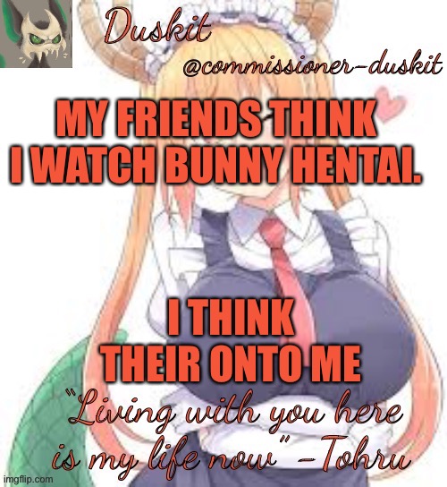 Duskit’s tohru temp | MY FRIENDS THINK I WATCH BUNNY HENTAI. I THINK THEIR ONTO ME | image tagged in duskit s tohru temp | made w/ Imgflip meme maker