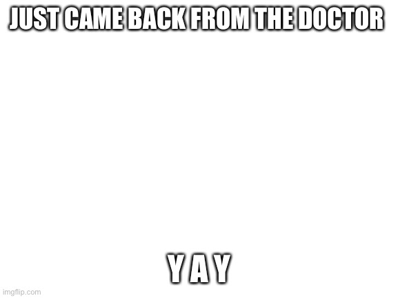 Aaaannnnddd I do not feel better | JUST CAME BACK FROM THE DOCTOR; Y A Y | image tagged in blank white template | made w/ Imgflip meme maker
