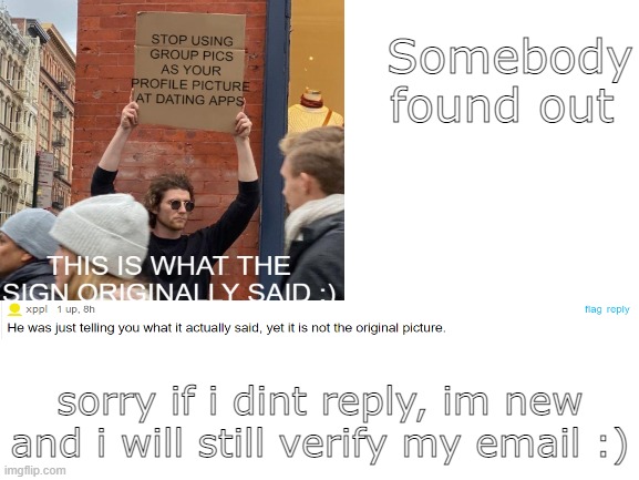 just made it repost so i can post it :/ | Somebody found out; sorry if i dint reply, im new and i will still verify my email :) | image tagged in memes | made w/ Imgflip meme maker