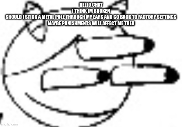 Idiot Staring | HELLO CHAT
I THINK IM BROKEN
SHOULD I STICK A METAL POLE THROUGH MY EARS AND GO BACK TO FACTORY SETTINGS
MAYBE PUNISHMENTS WILL AFFECT ME THEN | image tagged in idiot staring | made w/ Imgflip meme maker