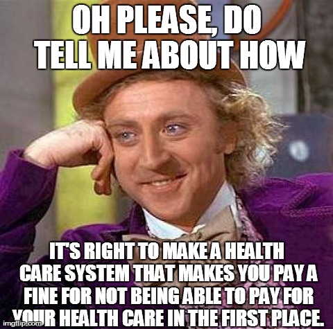 Creepy Condescending Wonka Meme | OH PLEASE, DO TELL ME ABOUT HOW IT'S RIGHT TO MAKE A HEALTH CARE SYSTEM THAT MAKES YOU PAY A FINE FOR NOT BEING ABLE TO PAY FOR YOUR HEALTH  | image tagged in memes,creepy condescending wonka | made w/ Imgflip meme maker