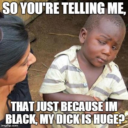 Third World Skeptical Kid Meme | SO YOU'RE TELLING ME, THAT JUST BECAUSE IM BLACK, MY DICK IS HUGE? | image tagged in memes,third world skeptical kid | made w/ Imgflip meme maker