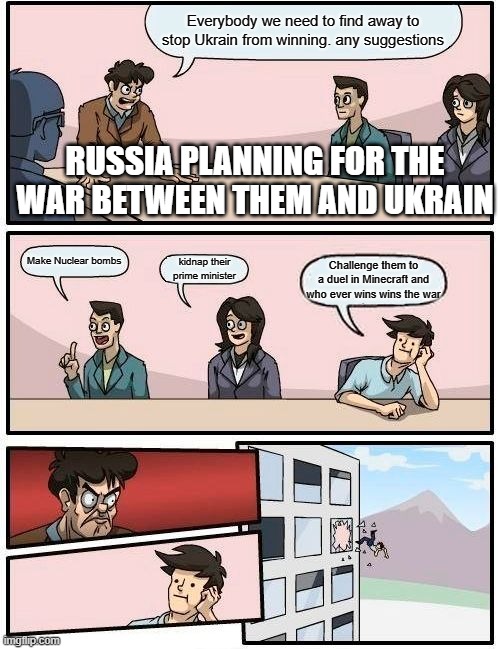 Boardroom Meeting Suggestion | Everybody we need to find away to stop Ukrain from winning. any suggestions; RUSSIA PLANNING FOR THE WAR BETWEEN THEM AND UKRAIN; Make Nuclear bombs; kidnap their prime minister; Challenge them to a duel in Minecraft and who ever wins wins the war | image tagged in memes,boardroom meeting suggestion | made w/ Imgflip meme maker