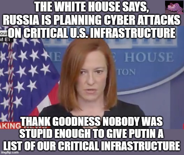 Except Sleepy Joe did just that. | THE WHITE HOUSE SAYS, RUSSIA IS PLANNING CYBER ATTACKS ON CRITICAL U.S. INFRASTRUCTURE; THANK GOODNESS NOBODY WAS STUPID ENOUGH TO GIVE PUTIN A LIST OF OUR CRITICAL INFRASTRUCTURE | image tagged in confused psaki | made w/ Imgflip meme maker