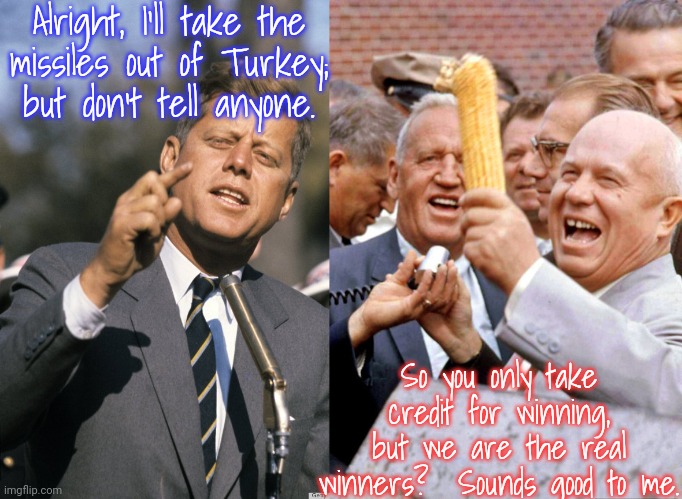 The Cuban missile crisis. | Alright, I'll take the
missiles out of Turkey;
but don't tell anyone. So you only take credit for winning, but we are the real winners?  Sounds good to me. | image tagged in john f kennedy,khrushchev and corn,secret,history | made w/ Imgflip meme maker