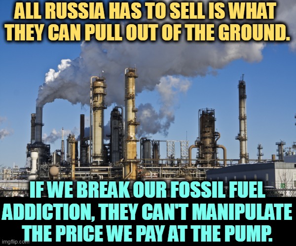 ALL RUSSIA HAS TO SELL IS WHAT 
THEY CAN PULL OUT OF THE GROUND. IF WE BREAK OUR FOSSIL FUEL ADDICTION, THEY CAN'T MANIPULATE THE PRICE WE PAY AT THE PUMP. | image tagged in russia,oil,gas,manipulation,prices,gasoline | made w/ Imgflip meme maker