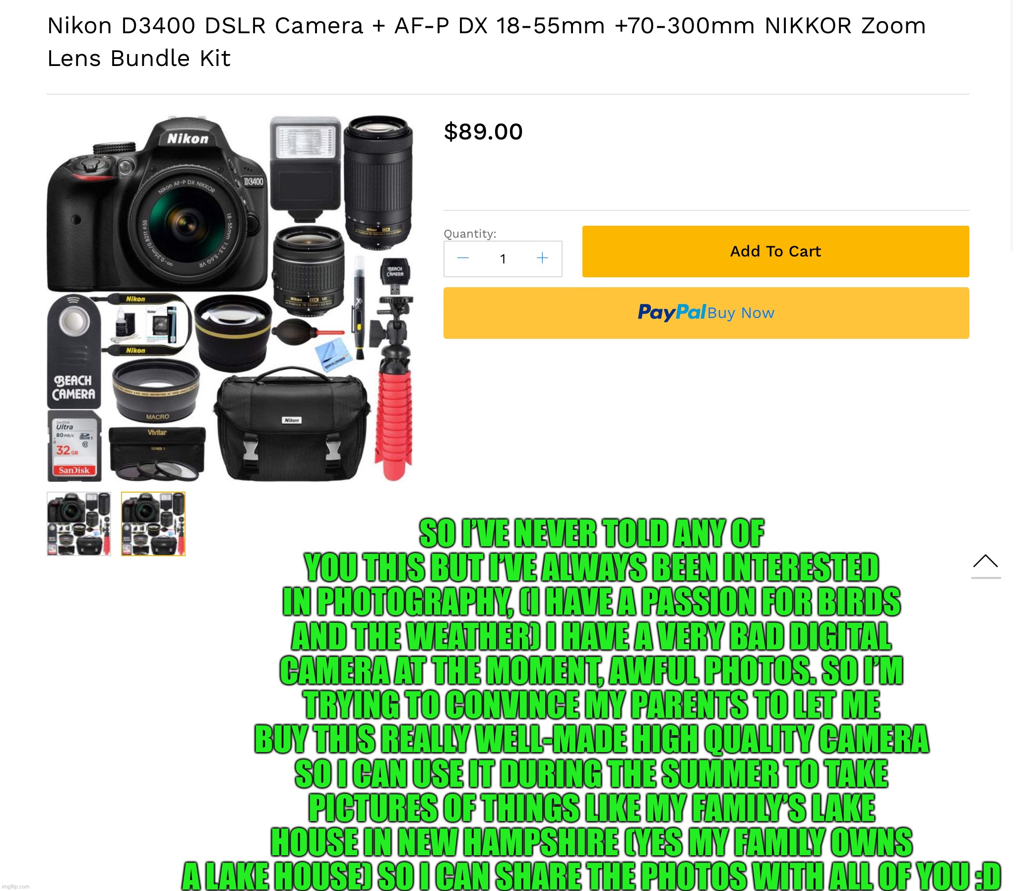 Everywhere else I’ve looked this camera is like $600. I have $300 so I can afford this. | SO I’VE NEVER TOLD ANY OF YOU THIS BUT I’VE ALWAYS BEEN INTERESTED IN PHOTOGRAPHY, (I HAVE A PASSION FOR BIRDS AND THE WEATHER) I HAVE A VERY BAD DIGITAL CAMERA AT THE MOMENT, AWFUL PHOTOS. SO I’M TRYING TO CONVINCE MY PARENTS TO LET ME BUY THIS REALLY WELL-MADE HIGH QUALITY CAMERA SO I CAN USE IT DURING THE SUMMER TO TAKE PICTURES OF THINGS LIKE MY FAMILY’S LAKE HOUSE IN NEW HAMPSHIRE (YES MY FAMILY OWNS A LAKE HOUSE) SO I CAN SHARE THE PHOTOS WITH ALL OF YOU :D | made w/ Imgflip meme maker