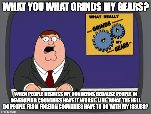 I hate Straw Man arguments | WHAT YOU WHAT GRINDS MY GEARS? WHEN PEOPLE DISMISS MY CONCERNS BECAUSE PEOPLE IN DEVELOPING COUNTRIES HAVE IT WORSE. LIKE, WHAT THE HELL DO PEOPLE FROM FOREIGN COUNTRIES HAVE TO DO WITH MY ISSUES? | image tagged in memes,peter griffin news | made w/ Imgflip meme maker