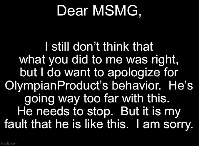 blank black | Dear MSMG, I still don’t think that what you did to me was right, but I do want to apologize for OlympianProduct’s behavior.  He’s going way too far with this.  He needs to stop.  But it is my fault that he is like this.  I am sorry. | image tagged in blank black | made w/ Imgflip meme maker