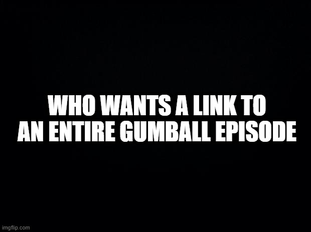 Black background | WHO WANTS A LINK TO AN ENTIRE GUMBALL EPISODE | image tagged in black background | made w/ Imgflip meme maker