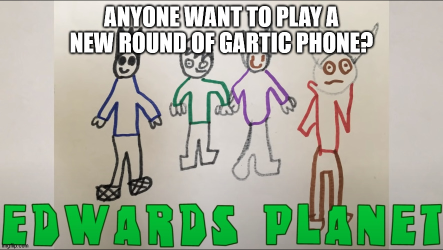 E D W A R D S P L A N E T | ANYONE WANT TO PLAY A NEW ROUND OF GARTIC PHONE? | image tagged in e d w a r d s p l a n e t | made w/ Imgflip meme maker