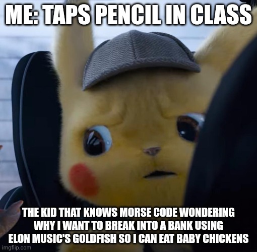 Unsettled detective pikachu |  ME: TAPS PENCIL IN CLASS; THE KID THAT KNOWS MORSE CODE WONDERING WHY I WANT TO BREAK INTO A BANK USING ELON MUSIC'S GOLDFISH SO I CAN EAT BABY CHICKENS | image tagged in unsettled detective pikachu | made w/ Imgflip meme maker