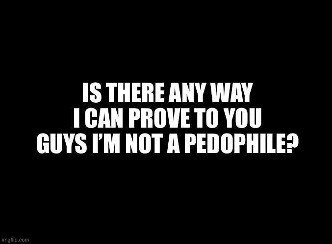 blank black | IS THERE ANY WAY I CAN PROVE TO YOU GUYS I’M NOT A PEDOPHILE? | image tagged in blank black | made w/ Imgflip meme maker