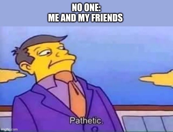 This is fine | NO ONE:
ME AND MY FRIENDS | image tagged in skinner pathetic | made w/ Imgflip meme maker