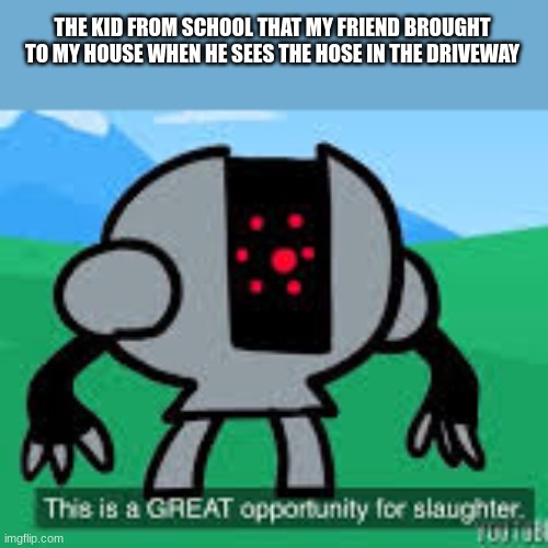 this is a great opportunity for slaughter | THE KID FROM SCHOOL THAT MY FRIEND BROUGHT TO MY HOUSE WHEN HE SEES THE HOSE IN THE DRIVEWAY | image tagged in this is a great opportunity for slaughter | made w/ Imgflip meme maker