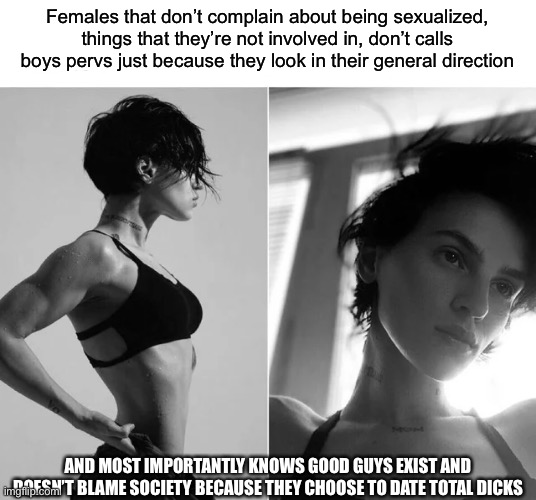 Female Giga Chad | Females that don’t complain about being sexualized, things that they’re not involved in, don’t calls boys pervs just because they look in their general direction; AND MOST IMPORTANTLY KNOWS GOOD GUYS EXIST AND DOESN’T BLAME SOCIETY BECAUSE THEY CHOOSE TO DATE TOTAL DICKS | image tagged in female giga chad | made w/ Imgflip meme maker