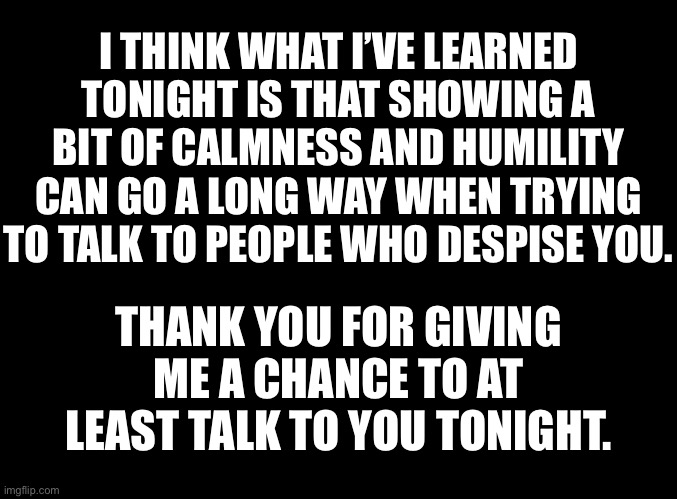 blank black | I THINK WHAT I’VE LEARNED TONIGHT IS THAT SHOWING A BIT OF CALMNESS AND HUMILITY CAN GO A LONG WAY WHEN TRYING TO TALK TO PEOPLE WHO DESPISE YOU. THANK YOU FOR GIVING ME A CHANCE TO AT LEAST TALK TO YOU TONIGHT. | image tagged in blank black | made w/ Imgflip meme maker