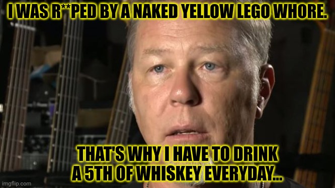 James needs booze | I WAS R**PED BY A NAKED YELLOW LEGO WHORE. THAT'S WHY I HAVE TO DRINK A 5TH OF WHISKEY EVERYDAY... | image tagged in james hetfield,needs booze,whiskey,suck it down | made w/ Imgflip meme maker