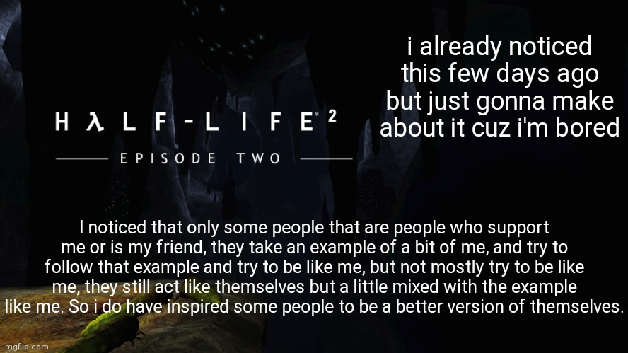 maybe you should follow whatever i said, or you don't need to, now back to doing some shit | i already noticed this few days ago but just gonna make about it cuz i'm bored; I noticed that only some people that are people who support me or is my friend, they take an example of a bit of me, and try to follow that example and try to be like me, but not mostly try to be like me, they still act like themselves but a little mixed with the example like me. So i do have inspired some people to be a better version of themselves. | image tagged in h lf-life 2 ep2 | made w/ Imgflip meme maker