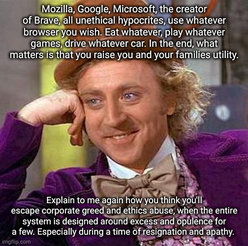 Creepy Condescending Wonka Meme | Mozilla, Google, Microsoft, the creator of Brave, all unethical hypocrites, use whatever browser you wish. Eat whatever, play whatever games, drive whatever car. In the end, what matters is that you raise you and your families utility. Explain to me again how you think you'll escape corporate greed and ethics abuse, when the entire system is designed around excess and opulence for a few. Especially during a time of resignation and apathy. | image tagged in memes,creepy condescending wonka | made w/ Imgflip meme maker