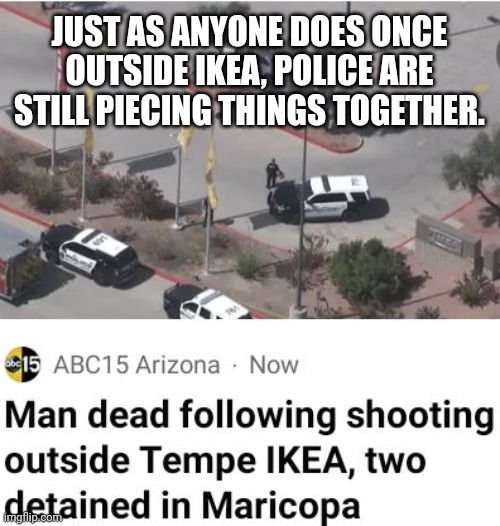 Outside IKEA, police are "piecing things together." | JUST AS ANYONE DOES ONCE OUTSIDE IKEA, POLICE ARE STILL PIECING THINGS TOGETHER. | image tagged in ikea,police | made w/ Imgflip meme maker
