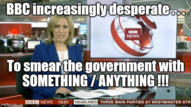 BBC Bias | BBC increasingly desperate . . . To smear the government with
SOMETHING / ANYTHING !!! #Starmerout #GetStarmerOut #Labour #JonLansman #wearecorbyn #KeirStarmer #DianeAbbott #McDonnell #cultofcorbyn #labourisdead #Momentum #labourracism #socialistsunday #nevervotelabour #socialistanyday #Antisemitism #Savile #SavileGate #Paedo #Worboys #GroomingGangs #Paedophile #bbcbias #BBC | image tagged in bbc bias,starmerout,getstarmerout,labourisdead,cultofcorbyn,partygate brexit ukraine | made w/ Imgflip meme maker