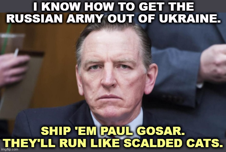 Nasty nutsy cuckoo. | I KNOW HOW TO GET THE RUSSIAN ARMY OUT OF UKRAINE. SHIP 'EM PAUL GOSAR. THEY'LL RUN LIKE SCALDED CATS. | image tagged in awful,ugly,disgusting,republican,congress,man | made w/ Imgflip meme maker