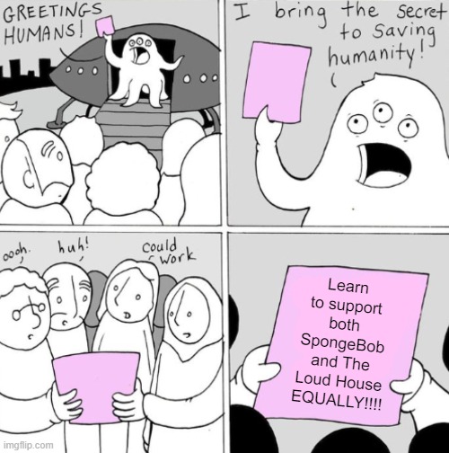 Peace 4 da cartoon fandoms | Learn to support both SpongeBob and The Loud House EQUALLY!!!! | image tagged in the secret to saving humanity made by lunarbaboon,spongebob squarepants,the loud house,nickelodeon,fandom,cartoon community | made w/ Imgflip meme maker