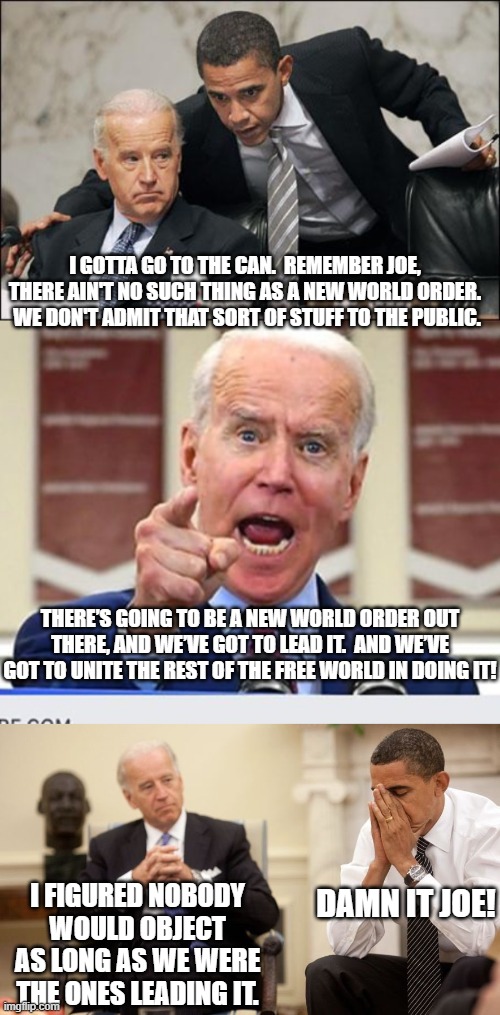 Yes, Joe Biden bragged about The New World Order in a speech, yesterday. | I GOTTA GO TO THE CAN.  REMEMBER JOE, THERE AIN'T NO SUCH THING AS A NEW WORLD ORDER.  WE DON'T ADMIT THAT SORT OF STUFF TO THE PUBLIC. THERE’S GOING TO BE A NEW WORLD ORDER OUT THERE, AND WE’VE GOT TO LEAD IT.  AND WE’VE GOT TO UNITE THE REST OF THE FREE WORLD IN DOING IT! DAMN IT JOE! I FIGURED NOBODY WOULD OBJECT AS LONG AS WE WERE THE ONES LEADING IT. | image tagged in obama coaches biden | made w/ Imgflip meme maker