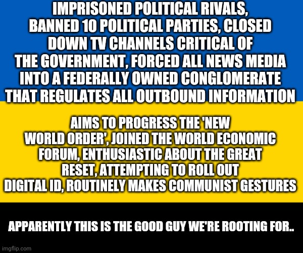 Ukraine flag | IMPRISONED POLITICAL RIVALS, BANNED 10 POLITICAL PARTIES, CLOSED DOWN TV CHANNELS CRITICAL OF THE GOVERNMENT, FORCED ALL NEWS MEDIA INTO A FEDERALLY OWNED CONGLOMERATE THAT REGULATES ALL OUTBOUND INFORMATION; AIMS TO PROGRESS THE 'NEW WORLD ORDER', JOINED THE WORLD ECONOMIC FORUM, ENTHUSIASTIC ABOUT THE GREAT RESET, ATTEMPTING TO ROLL OUT DIGITAL ID, ROUTINELY MAKES COMMUNIST GESTURES; APPARENTLY THIS IS THE GOOD GUY WE'RE ROOTING FOR.. | image tagged in ukraine flag | made w/ Imgflip meme maker